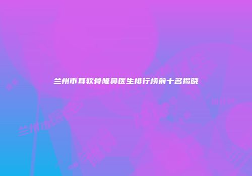 兰州市耳软骨隆鼻医生排行榜前十名揭晓