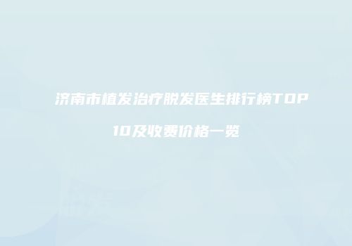 济南市植发治疗脱发医生排行榜TOP10及收费价格一览