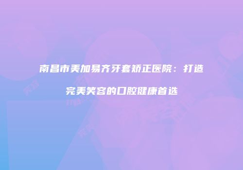 南昌市美加易齐牙套矫正医院：打造完美笑容的口腔健康首选