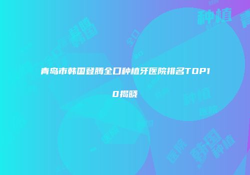 青岛市韩国登腾全口种植牙医院排名TOP10揭晓