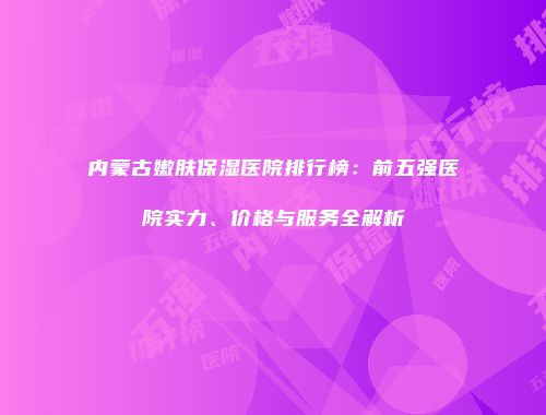 内蒙古嫩肤保湿医院排行榜：前五强医院实力、价格与服务全解析