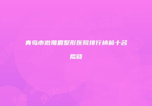 青岛市微雕眉整形医院排行榜前十名揭晓