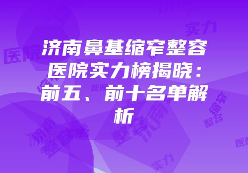 济南鼻基缩窄整容医院实力榜揭晓：前五、前十名单解析