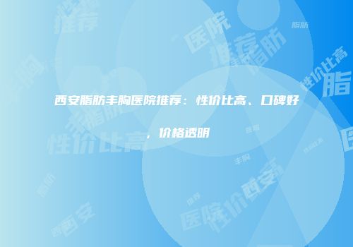 西安脂肪丰胸医院推荐：性价比高、口碑好，价格透明