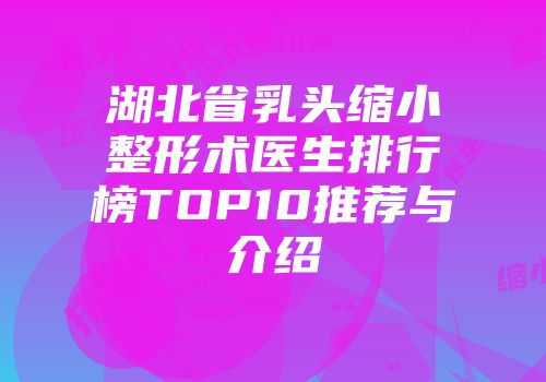 湖北省乳头缩小整形术医生排行榜TOP10推荐与介绍