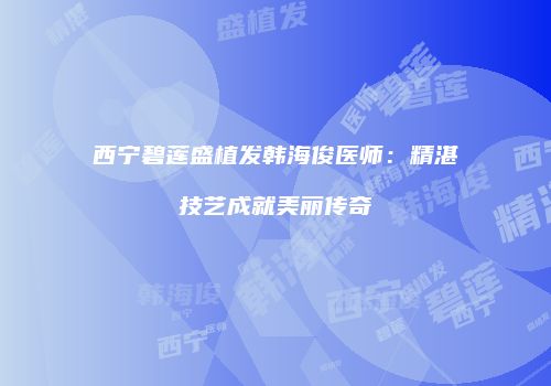 西宁碧莲盛植发韩海俊医师：精湛技艺成就美丽传奇