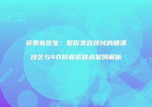 蔡贵春医生：整形美容领域的精湛技艺与4D抗衰紧肤术案例解析