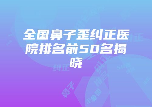 全国鼻子歪纠正医院排名前50名揭晓