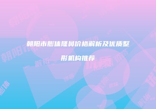 朝阳市膨体隆鼻价格解析及优质整形机构推荐