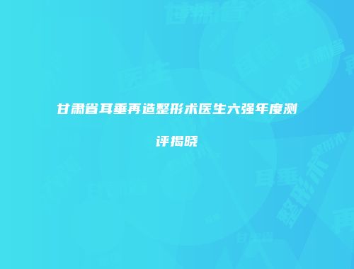 甘肃省耳垂再造整形术医生六强年度测评揭晓