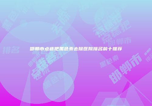 邯郸市点痣把黑色素去除医院排名前十推荐