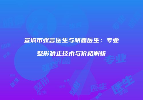 宣城市张言医生与明鑫医生：专业整形矫正技术与价格解析