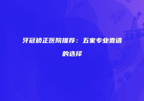 牙冠矫正医院推荐：五家专业靠谱的选择