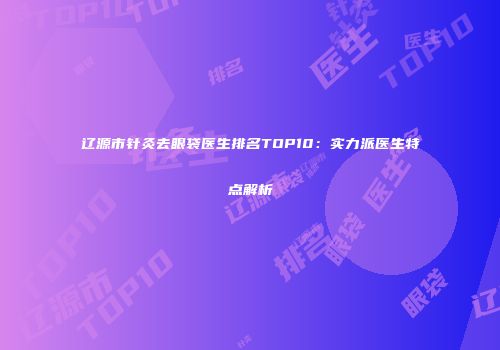 辽源市针灸去眼袋医生排名TOP10：实力派医生特点解析