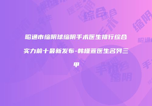 昭通市缩阴球缩阴手术医生排行综合实力前十最新发布-韩槿萱医生名列三甲