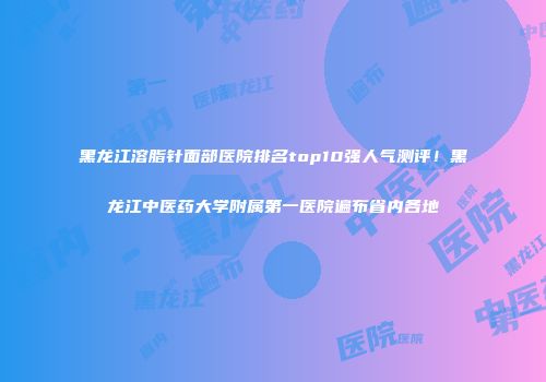 黑龙江溶脂针面部医院排名top10强人气测评！黑龙江中医药大学附属第一医院遍布省内各地