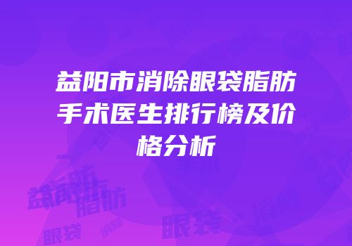 益阳市消除眼袋脂肪手术医生排行榜及价格分析