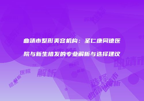 曲靖市整形美容机构：圣仁康同德医院与新生植发的专业解析与选择建议