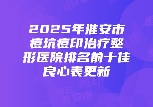 2025年淮安市痘坑痘印治疗整形医院排名前十佳良心表更新