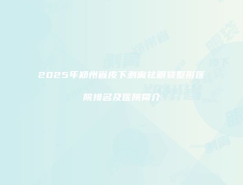 2025年郑州省皮下剥离祛眼袋整形医院排名及医院简介