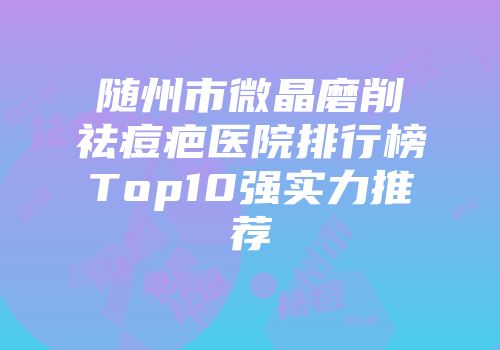 随州市微晶磨削祛痘疤医院排行榜Top10强实力推荐