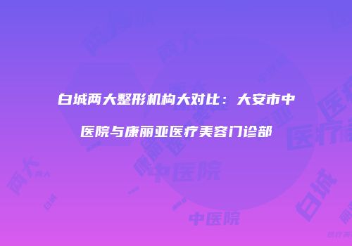 白城两大整形机构大对比：大安市中医院与康丽亚医疗美容门诊部