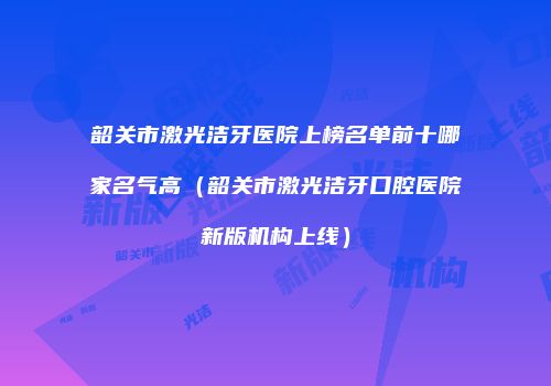 韶关市激光洁牙医院上榜名单前十哪家名气高（韶关市激光洁牙口腔医院新版机构上线）