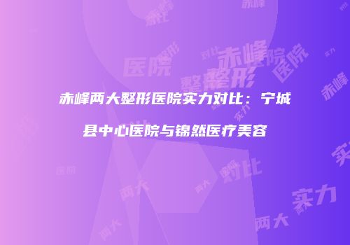 赤峰两大整形医院实力对比：宁城县中心医院与锦然医疗美容