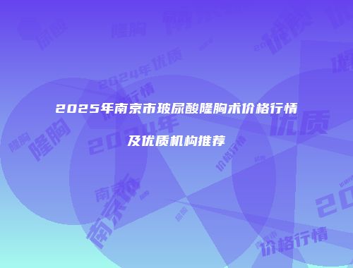 2025年南京市玻尿酸隆胸术价格行情及优质机构推荐