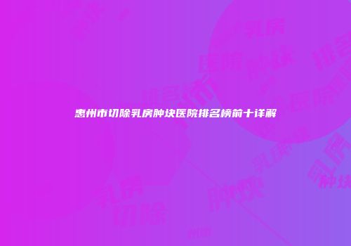 惠州市切除乳房肿块医院排名榜前十详解
