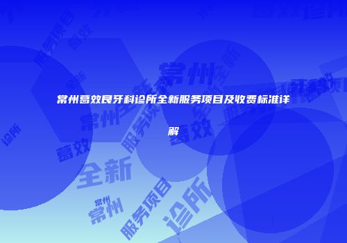 常州葛效良牙科诊所全新服务项目及收费标准详解