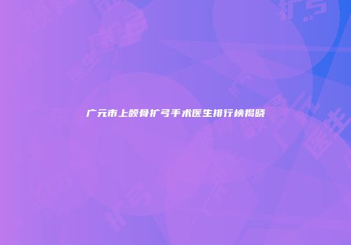 广元市上颌骨扩弓手术医生排行榜揭晓