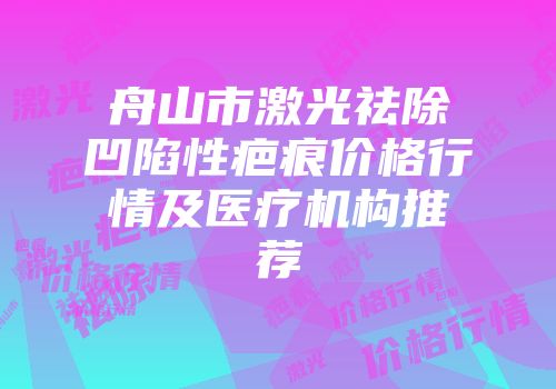 舟山市激光祛除凹陷性疤痕价格行情及医疗机构推荐