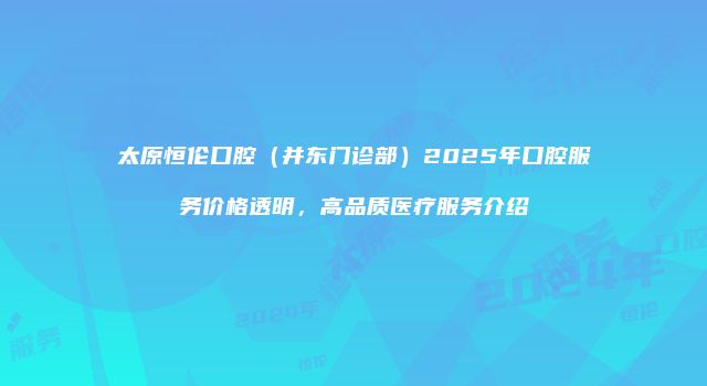 太原恒伦口腔（并东门诊部）2025年口腔服务价格透明，高品质医疗服务介绍
