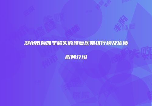 湖州市自体丰胸失败修复医院排行榜及优质服务介绍