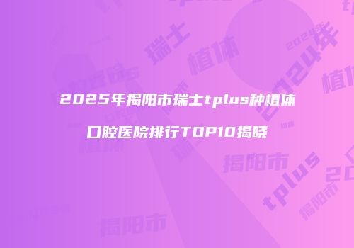 2025年揭阳市瑞士tplus种植体口腔医院排行TOP10揭晓