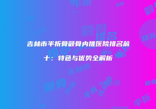 吉林市半折骨颧骨内推医院排名前十：特色与优势全解析