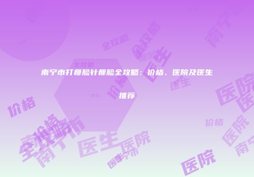 南宁市打瘦脸针瘦脸全攻略：价格、医院及医生推荐