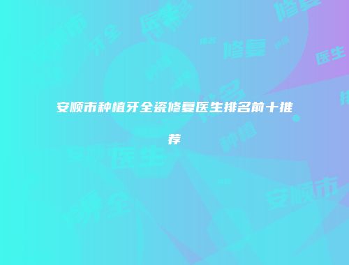 安顺市种植牙全瓷修复医生排名前十推荐