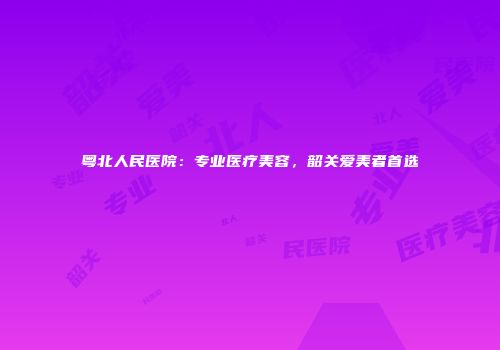 粤北人民医院：专业医疗美容，韶关爱美者首选
