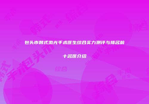 包头市韩式激光手术医生综合实力测评与排名前十名医介绍