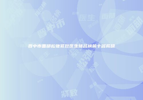 晋中市面部松弛紧致医生排名榜前十名揭晓