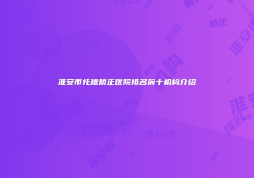 淮安市托槽矫正医院排名前十机构介绍