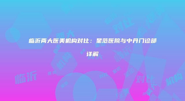 临沂两大医美机构对比：星范医院与中丹门诊部详解