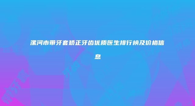 漯河市带牙套矫正牙齿优质医生排行榜及价格信息