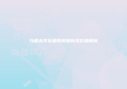 乌鲁木齐祛疤医院推荐及价格解析