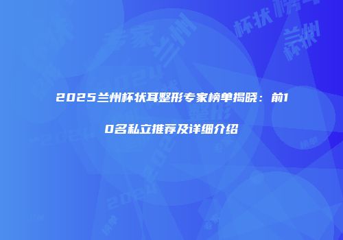 2025兰州杯状耳整形专家榜单揭晓：前10名私立推荐及详细介绍