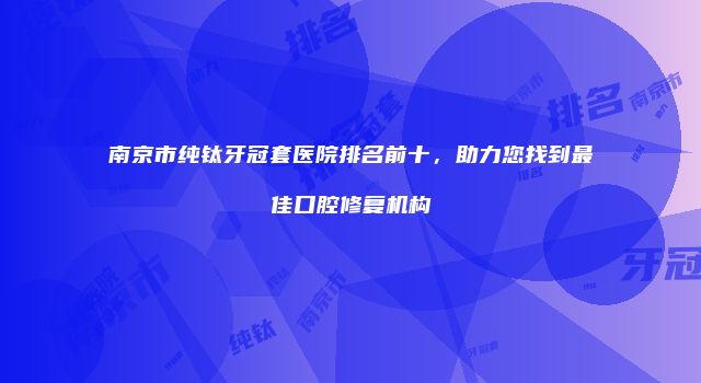南京市纯钛牙冠套医院排名前十，助力您找到最佳口腔修复机构