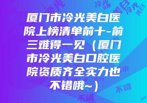 厦门市冷光美白医院上榜清单前十-前三难得一见（厦门市冷光美白口腔医院资质齐全实力也不错哦~）