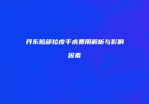 丹东脸部拉皮手术费用解析与影响因素